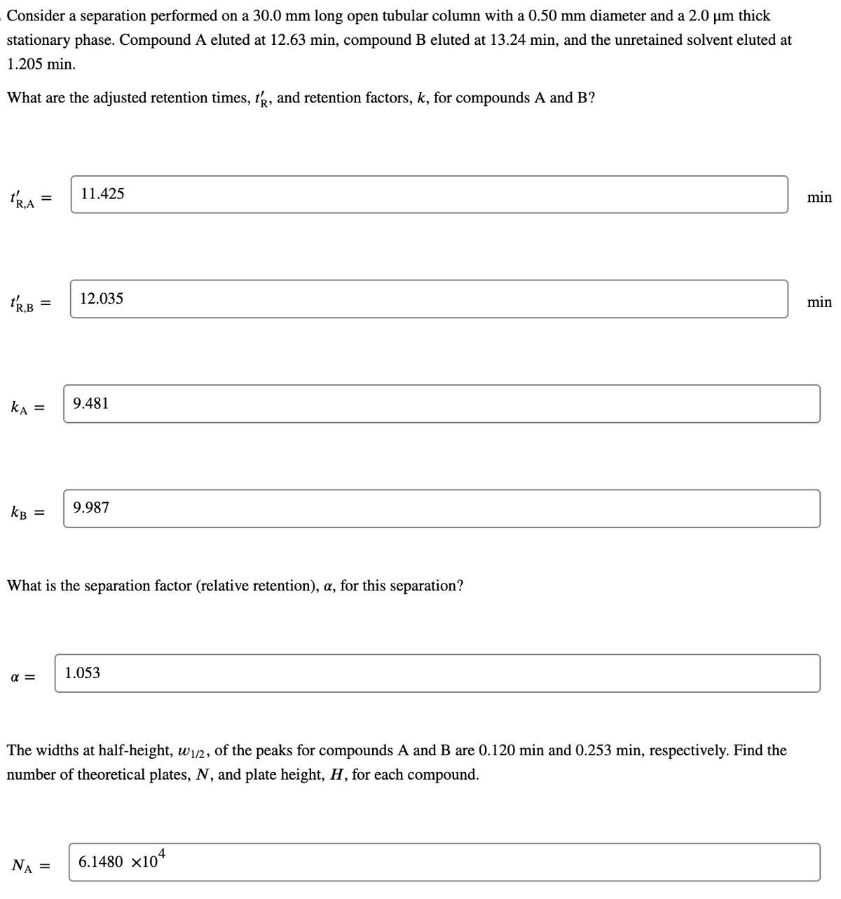 Consider a separation performed on a 30.0 mm long open tubular column with a 0.50 mm diameter and a 2.0 µm thick
stationary phase. Compound A eluted at 12.63 min, compound B eluted at 13.24 min, and the unretained solvent eluted at
1.205 min.
What are the adjusted retention times, t, and retention factors, k, for compounds A and B?
TRA
tR.B
KA
KB
=
=
α =
11.425
12.035
NA =
9.481
What is the separation factor (relative retention), a, for this separation?
9.987
1.053
The widths at half-height, w₁/2, of the peaks for compounds A and B are 0.120 min and 0.253 min, respectively. Find the
number of theoretical plates, N, and plate height, H, for each compound.
6.1480 x104
min
min