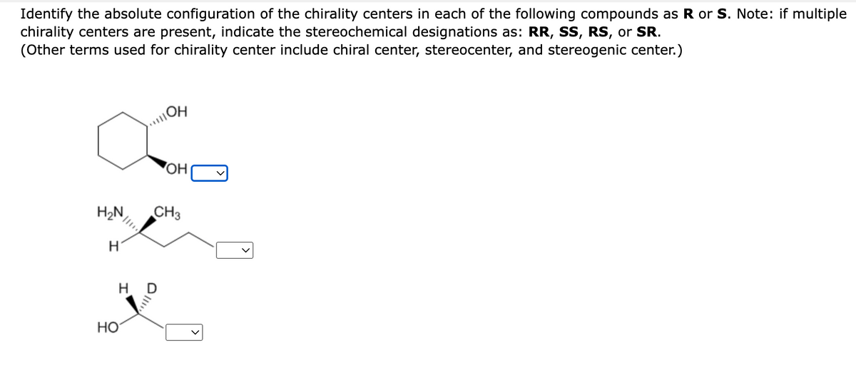 Identify the absolute configuration of the chirality centers in each of the following compounds as R or S. Note: if multiple
chirality centers are present, indicate the stereochemical designations as: RR, SS, RS, or SR.
(Other terms used for chirality center include chiral center, stereocenter, and stereogenic center.)
H₂N
H
HD
HO
OH
OH
CH3