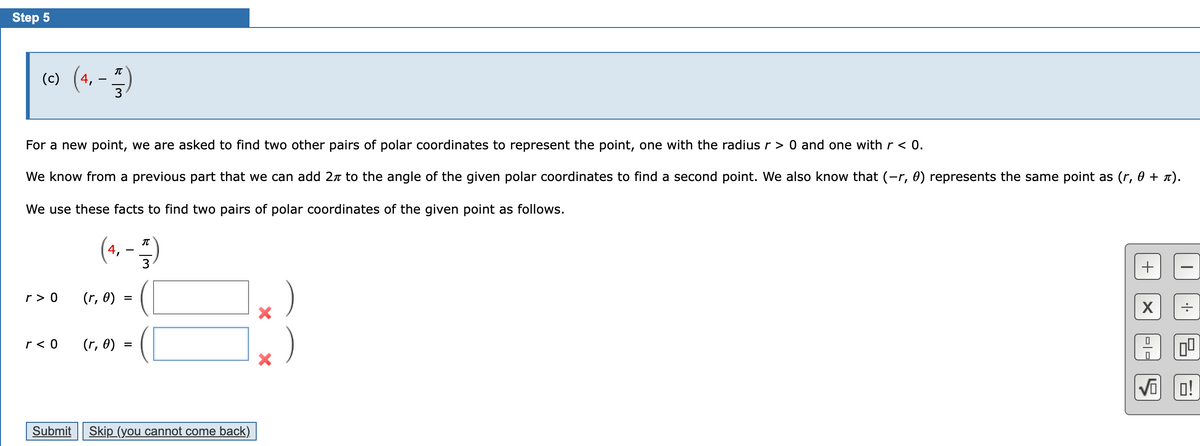 Step 5
(c) (4, -1)
3
For a new point, we are asked to find two other pairs of polar coordinates to represent the point, one with the radius r > 0 and one with r < 0.
We know from a previous part that we can add 2 to the angle of the given polar coordinates to find a second point. We also know that (-r, 0) represents the same point as (r, 0 + π).
We use these facts to find two pairs of polar coordinates of the given point as follows.
r> 0
r< 0
Submit
(4, -1)
3
(r, 0)
(r, 0)
Skip (you cannot come back)
X
X
+
X
19
I
00
VOO!