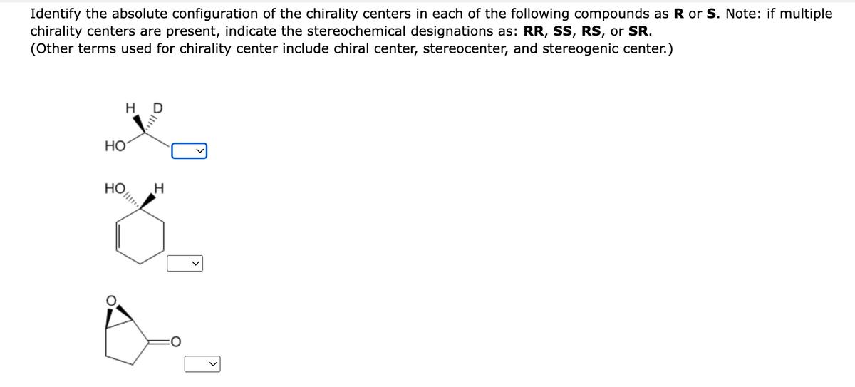 Identify the absolute configuration of the chirality centers in each of the following compounds as R or S. Note: if multiple
chirality centers are present, indicate the stereochemical designations as: RR, SS, RS, or SR.
(Other terms used for chirality center include chiral center, stereocenter, and stereogenic center.)
HD
HO
HO
H