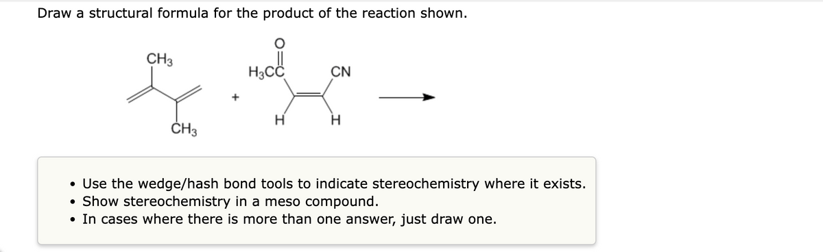 Draw a structural formula for the product of the reaction shown.
CH3
CN
* ·*-
H3Cd!
CH3
H
H
• Use the wedge/hash bond tools to indicate stereochemistry where it exists.
• Show stereochemistry in a meso compound.
• In cases where there is more than one answer, just draw one.