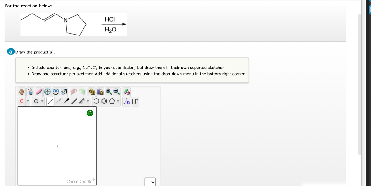 For the reaction below:
a Draw the product(s).
Include counter-ions, e.g., Na+, I, in your submission, but draw them in their own separate sketcher.
• Draw one structure per sketcher. Add additional sketchers using the drop-down menu in the bottom right corner.
//
?
Ⓡ
HCI
H₂O
ChemDoodle
Sn [F