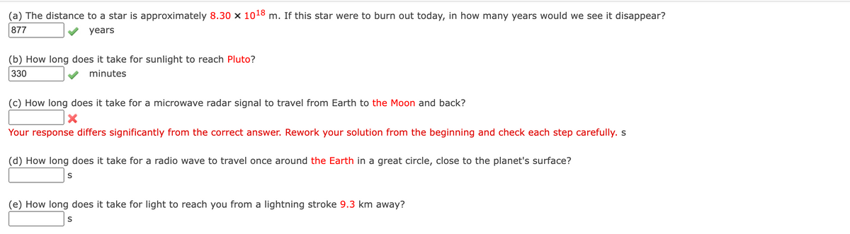 (a) The distance to a star is approximately 8.30 × 10¹8 m. If this star were to burn out today, in how many years would we see it disappear?
877
years
(b) How long does it take for sunlight to reach Pluto?
330
minutes
(c) How long does it take for a microwave radar signal to travel from Earth to the Moon and back?
X
Your response differs significantly from the correct answer. Rework your solution from the beginning and check each step carefully. s
(d) How long does it take for a radio wave to travel once around the Earth in a great circle, close to the planet's surface?
S
(e) How long does it take for light to reach you from a lightning stroke 9.3 km away?
S