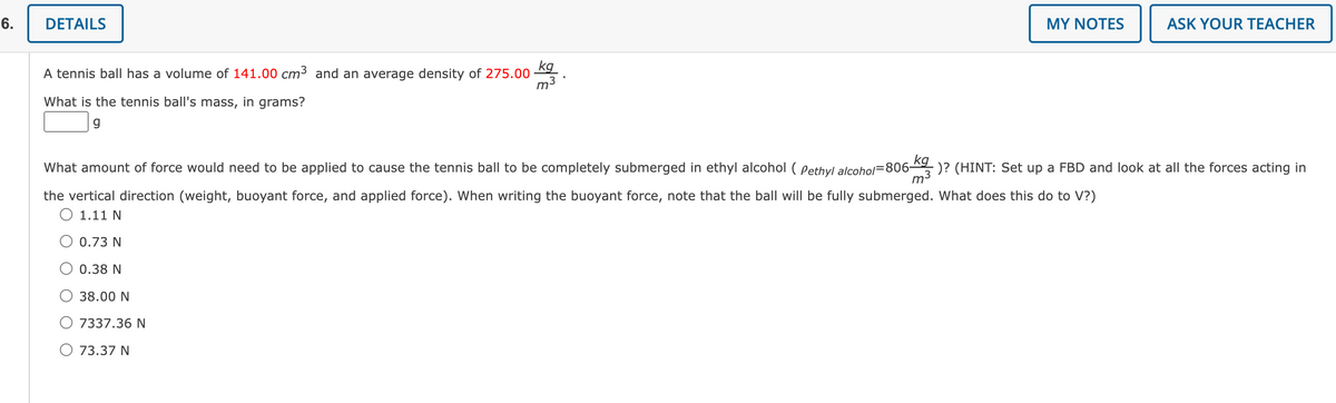 6.
DETAILS
A tennis ball has a volume of 141.00 cm³ and an average density of 275.00
What is the tennis ball's mass, in grams?
g
kg
m³
O 73.37 N
MY NOTES
What amount of force would need to be applied to cause the tennis ball to be completely submerged in ethyl alcohol (Pethyl alcohol=806-
the vertical direction (weight, buoyant force, and applied force). When writing the buoyant force, note that the ball will be fully submerged. What does this do to V?)
1.11 N
0.73 N
0.38 N
38.00 N
7337.36 N
ASK YOUR TEACHER
kg
-)? (HINT: Set up a FBD and look at all the forces acting in