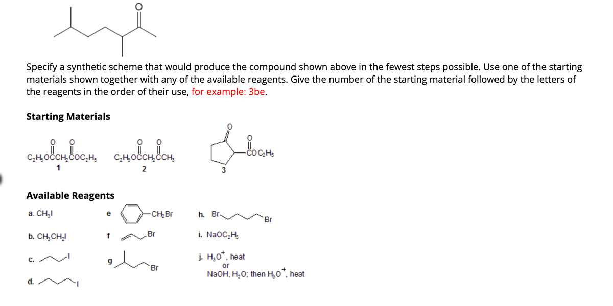 Specify a synthetic scheme that would produce the compound shown above in the fewest steps possible. Use one of the starting
materials shown together with any of the available reagents. Give the number of the starting material followed by the letters of
the reagents in the order of their use, for example: 3be.
Starting Materials
chodchdoc.h chodchoch
1
2
Available Reagents
a. CH₂I
b. CH, CH₂I
C.
d.
e
f
g
-CH₂Br
Br
Br
h. Br
3
в восно
'Br
i. NaOC₂H₂
j. H₂O*, heat
or
NaOH, H₂O; then H₂O™, heat