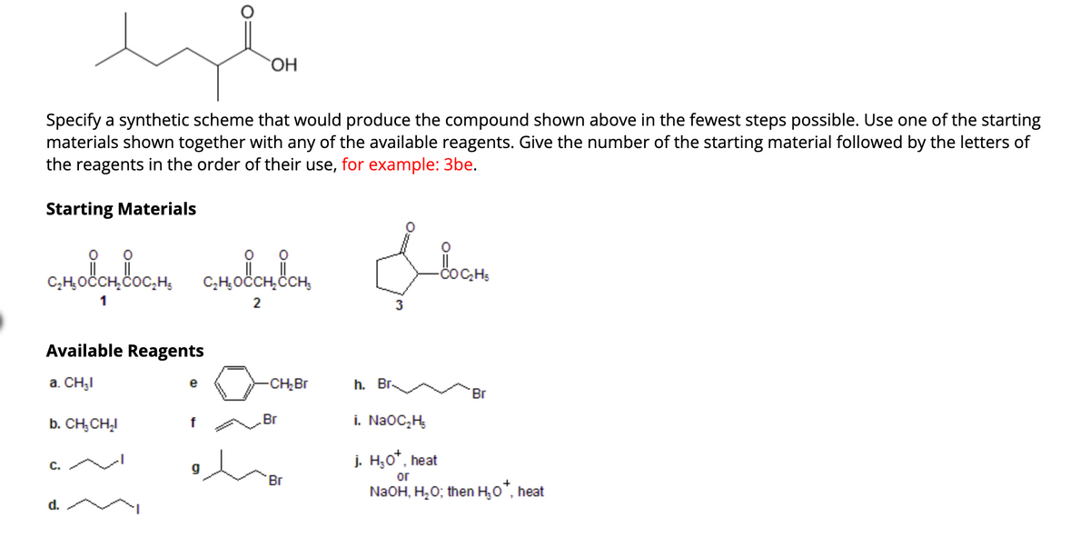 Specify a synthetic scheme that would produce the compound shown above in the fewest steps possible. Use one of the starting
materials shown together with any of the available reagents. Give the number of the starting material followed by the letters of
the reagents in the order of their use, for example: 3be.
Starting Materials
сно сн ос н.
1
Available Reagents
a. CH₂I
b. CH, CH₂I
C.
d.
e
f
OH
g
C₂H₂ OCCH₂CCH;
2
-CH₂ Br
Br
'Br
Ilocom
io Cat₂
h. Br.
Br
i. NaOC₂H₂
j. H₂O*, heat
or
NaOH, H₂O; then H₂O*, heat