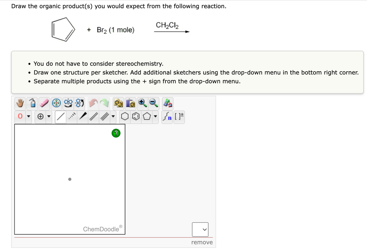 Draw the organic product(s) you would expect from the following reaction.
●
+ Br₂ (1 mole)
• You do not have to consider stereochemistry.
• Draw one structure per sketcher. Add additional sketchers using the drop-down menu in the bottom right corner.
Separate multiple products using the + sign from the drop-down menu.
+
Ⓡ
CH₂Cl₂
ChemDoodle
n [F
remove