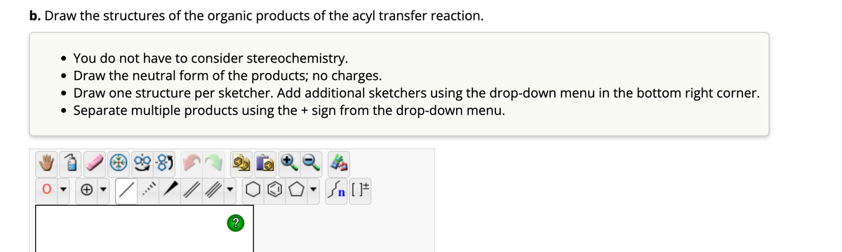 b. Draw the structures of the organic products of the acyl transfer reaction.
• You do not have to consider stereochemistry.
• Draw the neutral form of the products; no charges.
• Draw one structure per sketcher. Add additional sketchers using the drop-down menu in the bottom right corner.
Separate multiple products using the + sign from the drop-down menu.
?
✪O. Sn [F