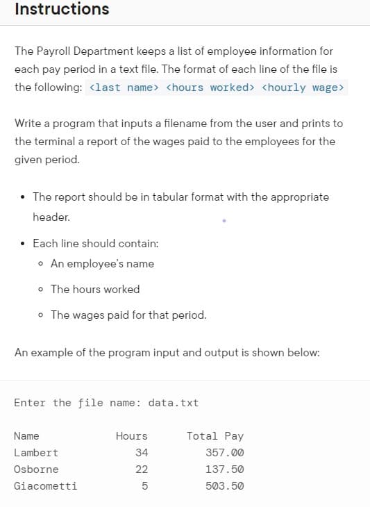 Instructions
The Payroll Department keeps a list of employee information for
each pay period in a text file. The format of each line of the file is
the following: <last name> <hours worked> <hourly wage>
Write a program that inputs a filename from the user and prints to
the terminal a report of the wages paid to the employees for the
given period.
• The report should be in tabular format with the appropriate
header.
• Each line should contain:
o An employee's name
o The hours worked
• The wages paid for that period.
An example of the program input and output is shown below:
Enter the file name: data.txt
Name
Hours
Total Pay
Lambert
34
357.00
Osborne
22
137.50
Giacometti
503.50
