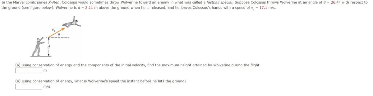 In the Marvel comic series X-Men, Colossus would sometimes throw Wolverine toward an enemy in what was called a fastball special. Suppose Colossus throws Wolverine at an angle of 0 = 26.4° with respect to
the ground (see figure below). Wolverine is d = 2.11 m above the ground when he is released, and he leaves Colossus's hands with a speed of v; = 17.1 m/s.
(a) Using conservation of energy and the components of the initial velocity, find the maximum height attained by Wolverine during the flight.
(b) Using conservation of energy, what is Wolverine's speed the instant before he hits the ground?
m/s
