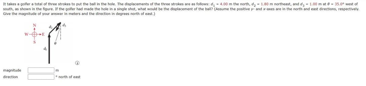 It takes a golfer a total of three strokes to put the ball in the hole. The displacements of the three strokes are as follows: d, = 4.00 m the north, d, = 1.80 m northeast, and d, = 1.00 m at 0 = 35.0° west of
south, as shown in the figure. If the golfer had made the hole in a single shot, what would be the displacement of the ball? (Assume the positive y- and x-axes are in the north and east directions, respectively.
Give the magnitude of your answer in meters and the direction in degrees north of east.)
d3
d2
W-OE
'p
magnitude
direction
° north of east
