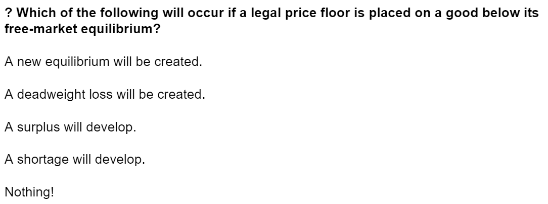 ? Which of the following will occur if a legal price floor is placed on a good below its
free-market equilibrium?
A new equilibrium will be created.
A deadweight loss will be created.
A surplus will develop.
A shortage will develop.
Nothing!
