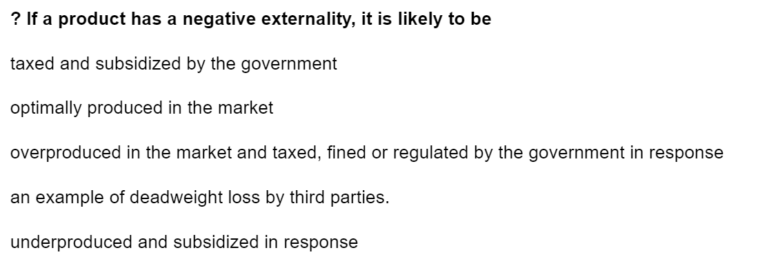 ? If a product has a negative externality, it is likely to be
taxed and subsidized by the government
optimally produced in the market
overproduced in the market and taxed, fined or regulated by the government in response
an example of deadweight loss by third parties.
underproduced and subsidized in response
