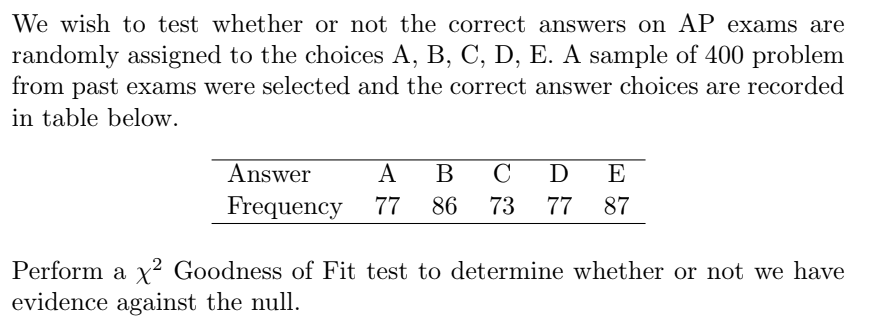 We wish to test whether or not the correct answers on AP exams are
randomly assigned to the choices A, B, C, D, E. A sample of 400 problem
from past exams were selected and the correct answer choices are recorded
in table below.
Answer
B
D
Frequency 77
86
73
77
87
.2
Perform a x² Goodness of Fit test to determine whether or not we have
evidence against the null.
