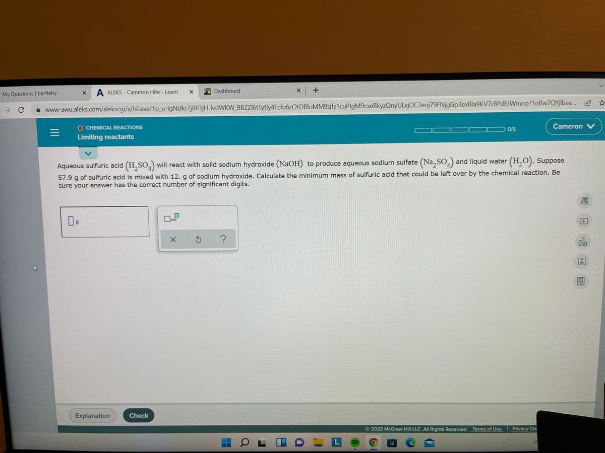 My Questions | bartleby
A ALEKS - Cameron Hite - Learn
Dashboard
->
www-awu.aleks.com/alekscgi/x/lsl.exe/1o_u-IgNslkr7j8P3jH-lvdWKW_BBZZl6tTytly4Fcfu6zOtOf8oMM9sjfs1cuPlgM9cxeBkyzQnyULxjOC3eoj79FNjgGp3exlBa9KV7r8PdEJWmno?1oBw7QYjlbav.
O CHEMICAL REACTIONS
0/5
Cameron V
Limiting reactants
Aqueous sulfuric acid (H, SO,) will react with solid sodium hydroxide (NaOH)
to produce aqueous sodium sulfate (Na, SO,) and liquid water (H, 0). Suppose
57.9 g of sulfuric acid is mixed with 12. g of sodium hydroxide. Calculate the minimum mass of sulfuric acid that could be left over by the chemical reaction. Be
sure your answer has the correct number of significant digits.
x10
olo
Ar
Explanation
Check
2022 McGraw Hill LLC. All Rights Reserved. Terms of Use I Privacy Ce
L
II
