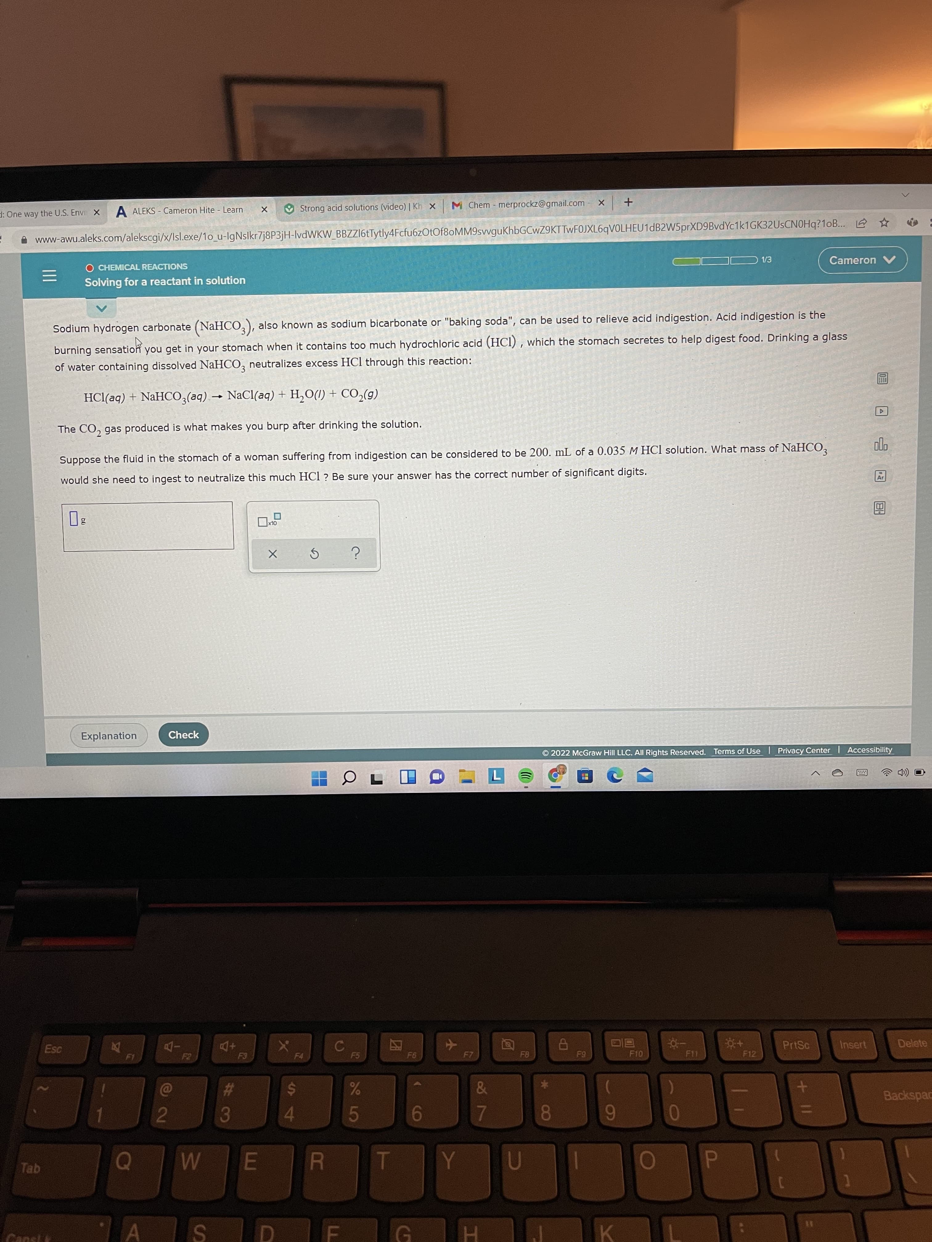 +II
P
08
CO
团
R
%#3
A ALEKS - Cameron Hite - Learn
Strong acid solutions (video) | Kh x
M Chem - merprockz@gmail.com - X
d: One way the U.S. Envi X
www-awu.aleks.com/alekscgi/x/Isl.exe/1o_u-IgNslkr7j8P3jH-IVDWKW_BBZZI6tTytly4Fcfu6zOtOf8oMM9svvguKhbGCwZ9KTTwF0JXL6qVOLHEU1dB2W5prXD9BvdYc1k1GK32UsCNOHq?1oB.. 2 ☆
O CHEMICAL REACTIONS
1/3
Cameron
三
Solving for a reactant in solution
Sodium hydrogen carbonate (NaHCO,), also known as sodium bicarbonate or "baking soda", can be used to relieve acid indigestion. Acid indigestion is the
burning sensation you get in your stomach when it contains too much hydrochloric acid (HCI) , which the stomach secretes to help digest food. Drinking a glass
of water containing dissolved NaHCO, neutralizes excess HCl through this reaction:
HCl(aq) + NaHCO,(aq) → NaCl(aq) + H,O(1) + CO,(g)
画
The CO, gas produced is what makes you burp after drinking the solution.
Suppose the fluid in the stomach of a woman suffering from indigestion can be considered to be 200. mL of a 0.035 M HCl solution. What mass of NaHCO,
would she need to ingest to neutralize this much HCl? Be sure your answer has the correct number of significant digits.
Explanation
Check
O 2022 McGraw Hill LLC. All Rights Reserved. Terms of Use Privacy Center Accessibility
Esc
PrtSc
Insert
Delete
-Do
+DD
F8
F10
F11
F12
F4
63
&
%23
Backspac
%24
6
Tab
Cansls
K.
