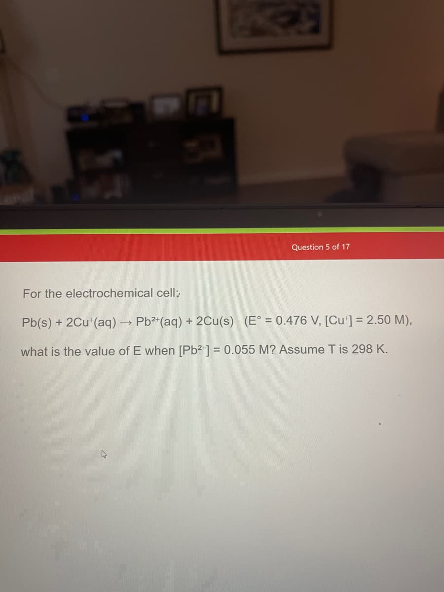 For the electrochemical cell;
Question 5 of 17
Pb(s) + 2Cu+(aq) → Pb²+(aq) + 2Cu(s) (E° = 0.476 V, [Cut] = 2.50 M),
what is the value of E when [Pb²+] = 0.055 M? Assume T is 298 K.
A