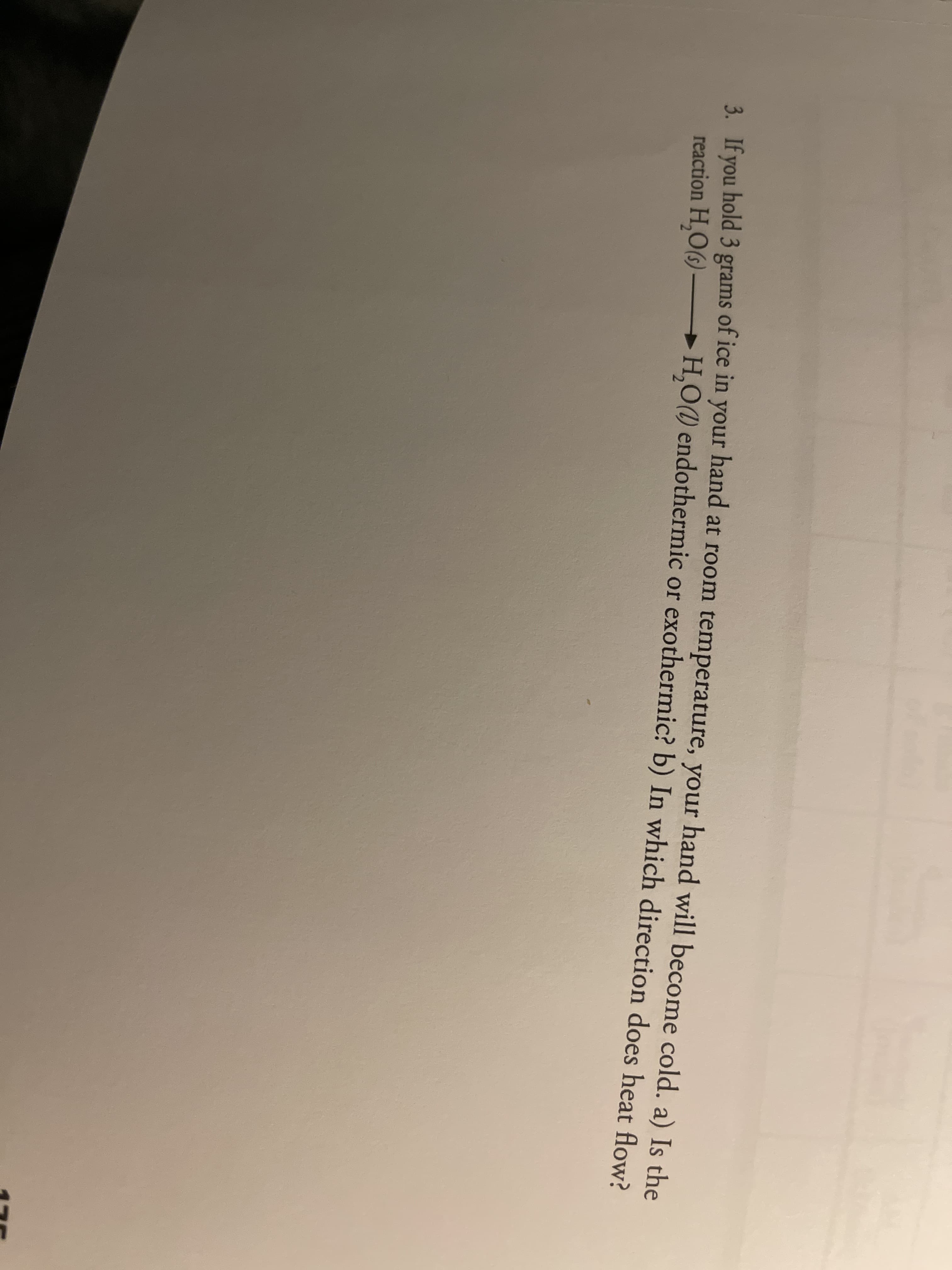 3 Jf vou hold 3 grams of ice in your hand at room temperature, your hand will become cold, a) Is the
reaction H,O(6) H,O(1) endothermic or exothermic? b) In which direction does heat flow
