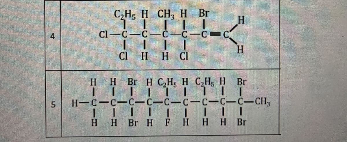 ### Image Transcription for Educational Website

#### Chemical Structures of Organic Compounds

The image contains two detailed structural diagrams of organic compounds, each labeled with a numbering system for reference.

### Compound 4
The diagram for compound 4 shows a carbon backbone with various substituents:
- The structure consists of a chain of 8 carbon atoms.
- The substituents are as follows:
  - **C2H5** group attached to the first carbon atom.
  - Two **Cl** atoms attached to the second carbon atom.
  - A **CH3** group attached to the fourth carbon atom.
  - A **Br** atom attached to the fifth carbon atom.
  - The seventh carbon is double-bonded to an eighth carbon, with two hydrogen atoms attached to it.

Chemical formula breakdown based on substituents:
\[ \text{C}_2\text{H}_5 - \text{C}(\text{Cl})(\text{Cl}) - \text{C} - \text{C}(\text{CH}_3) - \text{C}(\text{Br}) - \text{C} = \text{C}(\text{H}) - \]
*The substituents are attached directly to specific carbon atoms along the backbone.*

### Compound 5
The diagram for compound 5 shows a more complex carbon backbone with multiple substituents:
- The structure consists of a chain of 10 carbon atoms.
- The substituents are as follows:
  - Two **Br** atoms attached to the first and second carbon atoms respectively.
  - **C2H5** group attached to the third carbon atom.
  - **F** atom attached to the sixth carbon atom.
  - Another **C2H5** group attached to the seventh carbon atom.
  - Two more **Br** atoms attached to the eighth and ninth carbon atoms respectively.
  - A **CH3** group attached to the tenth carbon atom.

Chemical formula breakdown based on substituents:
\[ \text{H} - \text{C}(\text{H})(\text{H})(\text{Br}) - \text{C}(\text{H})(\text{Br}) - \text{C}(\text{H})(\text{C}_2\text{H}_5}) - \text{C} - \text{C}(\text{H}) -