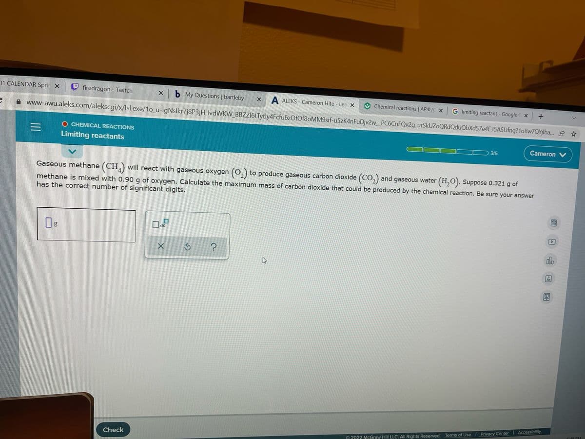 01 CALENDAR Spri X
firedragon - Twitch
Xb My Questions | bartleby
A ALEKS - Cameron Hite - Lea X
V Chemical reactions AP®/C X
|G limiting reactant - Google S x +
www-awu.aleks.com/alekscgi/x/Isl.exe/1o_u-lgNslkr7j8P3jH-lvdWKW_BBZZl6tTytly4Fcfu6zOtOf8OMM9sif-u5zK4nFuDjv2w_PC6CnFQv2g_urSkUZoQRdQduQbXd57e4E35ASUfnq?1oBw7QYjlba. 2
O CHEMICAL REACTIONS
Limiting reactants
Cameron V
3/5
Gaseous methane (CH,) will react with gaseous oxygen (0,) to produce gaseous carbon dioxide (CO, ) and gaseous water (H,O). Suppose 0.321 g of
methane is mixed with 0.90 g of oxygen. Calculate the maximum mass of carbon dioxide that could be produced by the chemical reaction. Be sure your answer
has the correct number of significant digits.
x10
ala
Ar
G:49 RM
Check
O 2022 McGraw Hill LLC. All Rights Reserved. Terms of Use Privacy Center Accessibility
II
