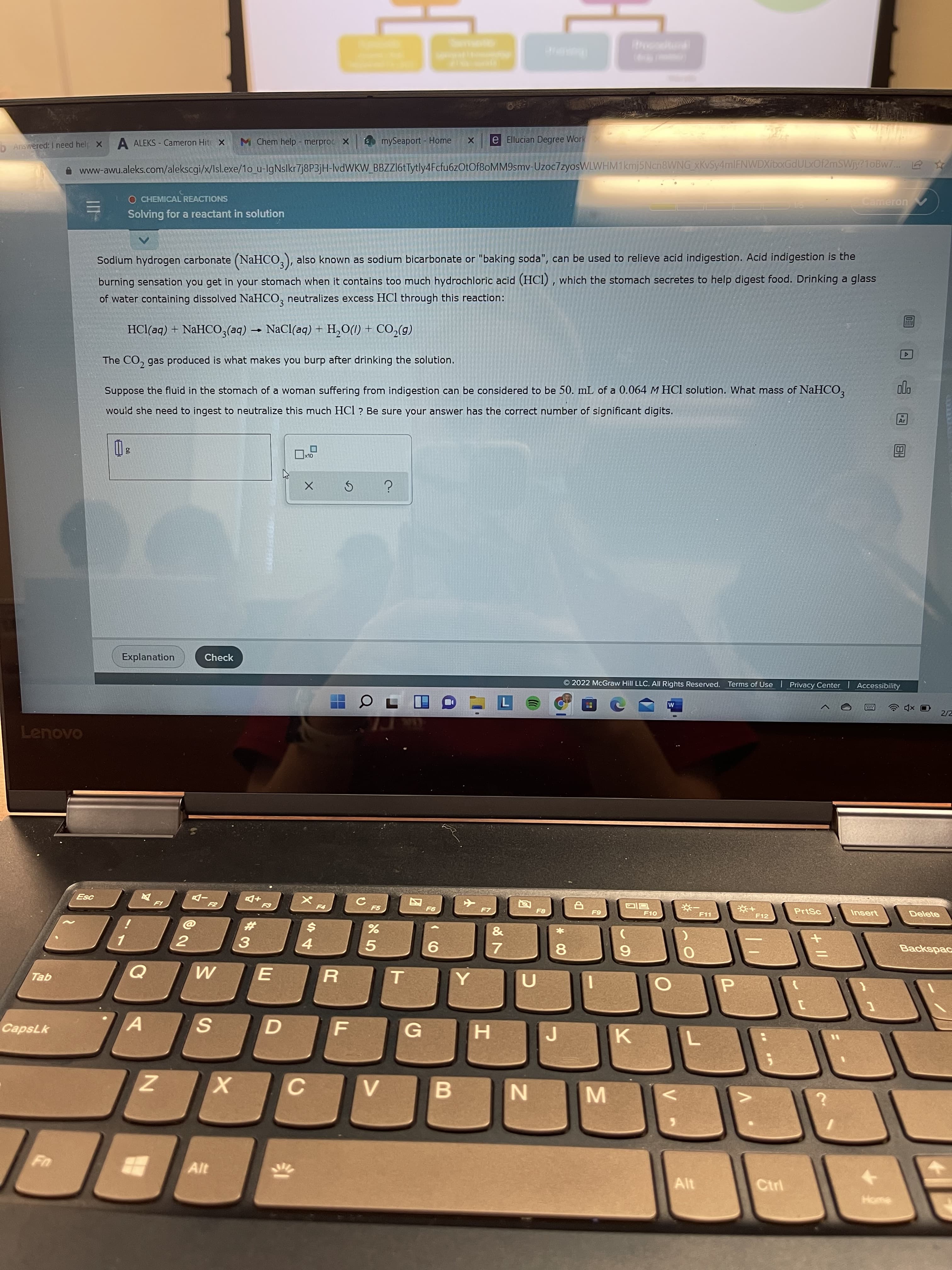示
ha
DAnswered: I need help X
A ALEKS - Cameron Hitr X
M Chem help - merproc X
mySeaport - Home
e Ellucian Degree Work
O www-awu.aleks.com/alekscgi/x/lsl.exe/1o_u-IgNslkr7j8P3jH-lvdWKW_BBZZI6tTytly4Fcfu6zOtOf8oMM9smv-Uzoc7zyosWLWHM1kmj5Ncn8WNG xKvSy4mlFNWDXibxGdULxOf2mSWjy?1oBw7.. 6
O CHEMICAL REACTIONS
三
Solving for a reactant in solution
Cameron
Sodium hydrogen carbonate (NaHCO,), also known as sodium bicarbonate or "baking soda", can be used to relieve acid indigestion. Acid indigestion is the
burning sensation you get in your stomach when it contains too much hydrochloric acid (HCl) , which the stomach secretes to help digest food. Drinking a glass
of water containing dissolved NaHCO, neutralizes excess HCl through this reaction:
HCl(aq) + NaHCO,(aq) - NaCl(aq) + H,O(1) + CO,(g)
The CO, gas produced is what makes you burp after drinking the solution.
Suppose the fluid in the stomach of a woman suffering from indigestion can be considered to be 50. mL of a 0.064 M HCl solution. What mass of NaHCO,
would she need to ingest to neutralize this much HCl ? Be sure your answer has the correct number of significant digits.
Explanation
Check
O 2022 McGraw Hill LLC. All Rights Reserved. Terms of Use I Privacy Center Accessibility
2/2
Lenovo
+D
F5
+
F12
F7
PrtSc
F11
Insert
Delete
$4
&
3.
4.
9.
7.
8.
6.
Tab
R.
T.
G
¥7sde)
K.
C.
B.
Alt
Ctrl
