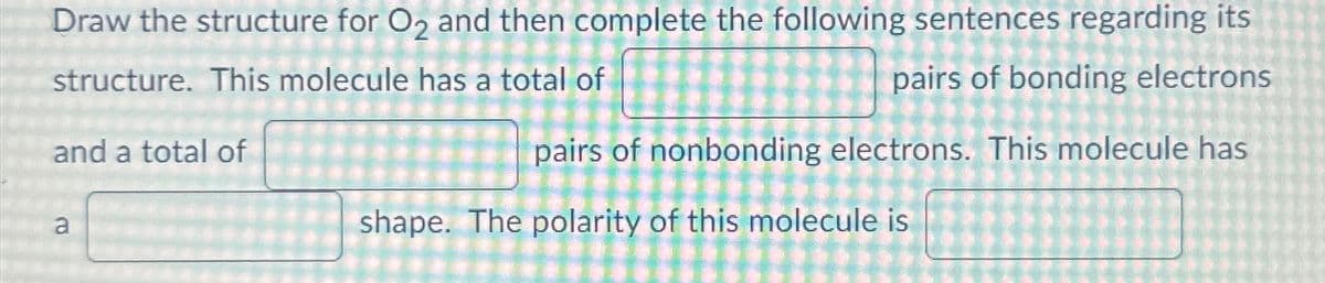 Draw the structure for O2 and then complete the following sentences regarding its
structure. This molecule has a total of
and a total of
a
pairs of bonding electrons
pairs of nonbonding electrons. This molecule has
shape. The polarity of this molecule is