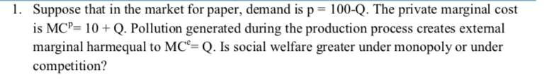 1. Suppose that in the market for paper, demand is p = 100-Q. The private marginal cost
is MCP= 10 + Q. Pollution generated during the production process creates external
marginal harmequal to MC°= Q. Is social welfare greater under monopoly or under
competition?
