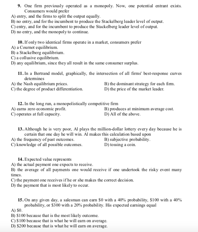 9. One firm previously operated as a monopoly. Now, one potential entrant exists.
Consumers would prefer
A) entry, and the firms to split the output equally.
B) no entry, and for the incumbent to produce the Stackelberg leader level of output.
C) entry, and for the incumbent to produce the Stackelberg leader level of output.
D) no entry, and the monopoly to continue.
10. If only two identical firms operate in a market, consumers prefer
A) a Cournot equilibrium.
B) a Stackelberg equilibrium.
C) a collusive equilibrium.
D) any equilibrium, since they all result in the same consumer surplus.
11. In a Bertrand model, graphically, the intersection of all firms' best-response curves
detemines
A) the Nash equilibrium prices.
C) the degree of product differentiation.
B) the dominant strategy for each fim.
D) the price of the market leader.
12. In the long run, a monopolistically competitive firm
A) earns zero economic profit.
C) operates at full capacity.
B) produces at minimum average cost.
D) All of the above.
13. Although he is very poor, Al plays the million-dollar lottery every day because he is
certain that one day he will win. Al makes this calculation based upon
A) the frequency of past outcomes.
C) knowledge of all possible outcomes.
B) subjective probability.
D) tossing a coin.
14. Expected value represents
A) the actual payment one expects to receive.
B) the average of all payments one would receive if one undertook the risky event many
times.
C) the payment one receives if he or she makes the correct decision.
D) the payment that is most likely to occur.
15. On any given day, a salesman can earn $0 with a 40% probability, $100 with a 40%
probability, or $300 with a 20% probability. His expected earnings equal
A) $0.
B) $100 because that is the most likely outcome.
C) $100 because that is what he will earn on average.
D) $200 because that is what he will earn on average.
