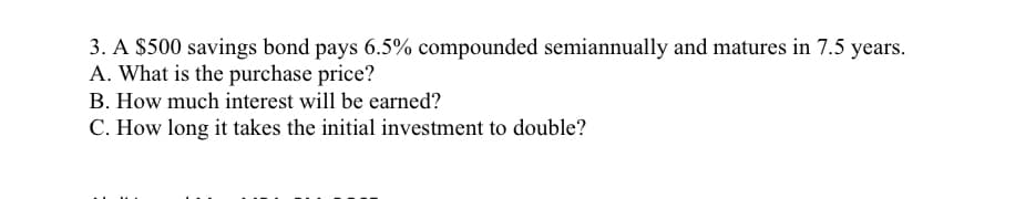 3. A $500 savings bond pays 6.5% compounded semiannually and matures in 7.5 years.
A. What is the purchase price?
B. How much interest will be earned?
C. How long it takes the initial investment to double?
