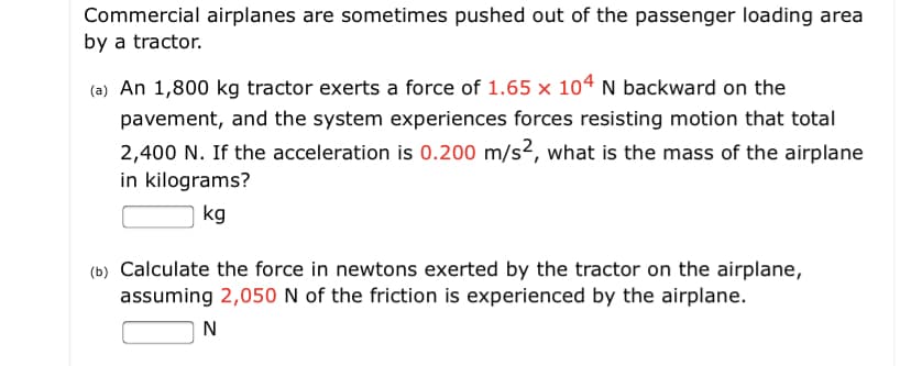 Commercial airplanes are sometimes pushed out of the passenger loading area
by a tractor.
(ə) An 1,800 kg tractor exerts a force of 1.65 x 104 N backward on the
pavement, and the system experiences forces resisting motion that total
2,400 N. If the acceleration is 0.200 m/s?, what is the mass of the airplane
in kilograms?
kg
(b) Calculate the force in newtons exerted by the tractor on the airplane,
assuming 2,050 N of the friction is experienced by the airplane.
N
