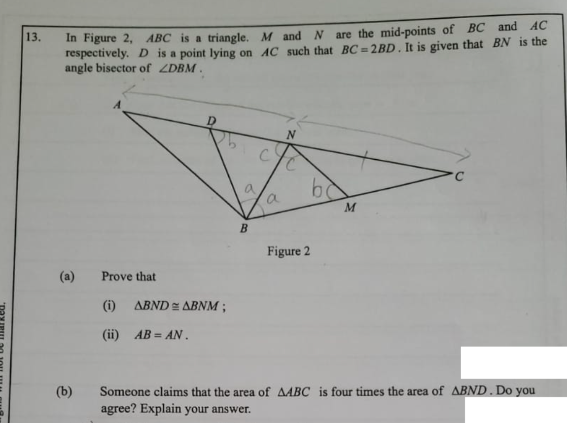 are the mid-points of BC and AC
In Figure 2, ABC is a triangle. M and
respectively. D is a point lying on AC such that BC = 2BD. It is given that BN is the
angle bisector of ZDBM.
13.
D.
2.
C.
Figure 2
(a)
Prove that
(i)
ABND = ABNM;
(ii) AB = AN.
(b)
Someone claims that the area of AABC is four times the area of ABND. Do you
agree? Explain your answer.
C.
