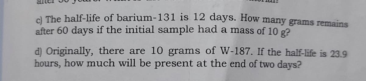 al The balf-life of barium-131 is 12 days. How many grams remains
after 60 days if the initial sample had a mass of 10 g?
d) Originally, there are 10 grams of W-187. If the half-life is 23.9
hours, how much will be present at the end of two days?
