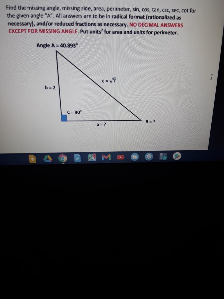 Find the missing angle, missing side, area, perimeter, sin, cos, tan, csc, sec, cot for
the given angle "A". All answers are to be in radical format (rationalized as
necessary), and/or reduced fractions as necessary. NO DECIMAL ANSWERS
EXCEPT FOR MISSING ANGLE. Put units' for area and units for perimeter.
Angle A = 40.893°
C= 7
b = 2
C = 90°
B = ?
a = ?
