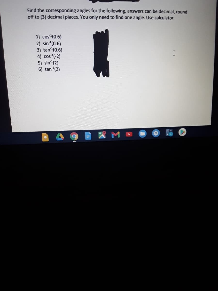 Find the corresponding angles for the following, answers can be decimal, round
off to (3) decimal places. You only need to find one angle. Use calculator.
1) cos (0.6)
2) sin (0.6)
3) tan (0.6)
4) cos (-2)
5) sin (2)
6) tan (2)
I
