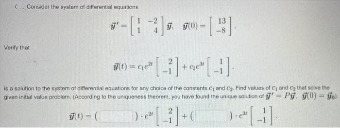 Consider the system of differential equations
Verify that
*-[-]-[2]
7. 7(0) =
=
3)=9² [i]+ge [1]
(t)=ce²t
is a solution to the system of differential equations for any choice of the constants C₁ and C₂. Find values of C₁ and C₂ that solve the
given initial value problem. (According to the uniqueness theorem, you have found the unique solution of '= Py. y(0) = o)
y(t) = (
[1]+
). e²t
[4]
). ele