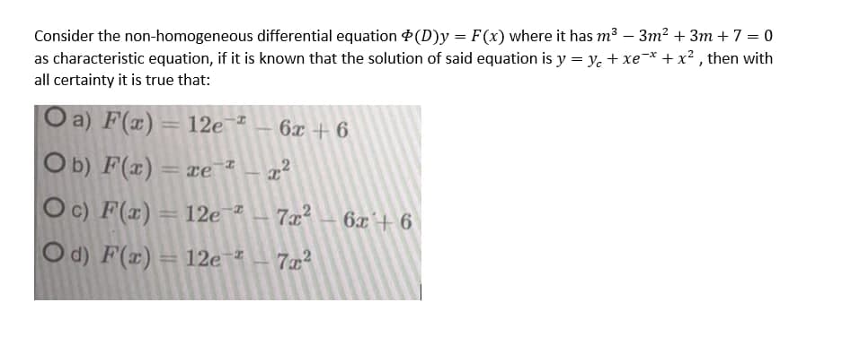 Consider the non-homogeneous differential equation $(D)y = F(x) where it has m3 – 3m? + 3m + 7 = 0
as characteristic equation, if it is known that the solution of said equation is y = y. + xe-* +x² , then with
all certainty it is true that:
a) F(x)= 12e¯*
Ob) F(x)
Oc) F(x)
6x + 6
= xe z
= re
=12e *
7x2
6x+ 6
O d) F(x) = 12e *
7x2
