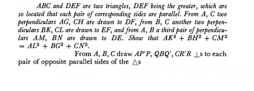 ABC and DEF are two triangles, DEF being the greater, which are
so located that each pair of corresponding sides are parallel. From A, C two
perpendiculars AG, CH are drawn to DF, from B, C another two perpen-
diculars BK, CL are drawn to EF, and from A, B a third pair of perpendicu-
lars AM, BN are drawn to DE. Show that AK² + BH² + CM²
= AL² + BG² + CN².
From A, B, C draw AP'P, QBQ', CR'R Ls to each
pair of opposite parallel sides of the As