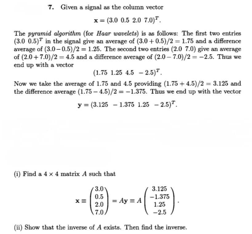 Given a signal as the column vector
x= (3.0 0.5 2.0 7.0)".
The pyramid algorithm (for Haar wavelets) is as follows: The first two entries
(3.0 0.5)" in the signal give an average of (3.0 +0.5)/2 = 1.75 and a difference
average of (3.0-0.5)/2 = 1.25. The second two entries (2.0 7.0) give an average
of (2.0 + 7.0)/2 = 4.5 and a difference average of (2.0 – 7.0)/2 =-2.5. Thus we
end up with a vector
(1.75 1.25 4.5 – 2.5)".
Now we take the average of 1.75 and 4.5 providing (1.75 + 4.5)/2 = 3.125 and
the difference average (1.75 – 4.5)/2 = -1.375. Thus we end up with the vector
%3D
у 3 (3.125 — 1.375 1.25 — 2.5)T.
(i) Find a 4 x 4 matrix A such that
3.0
3.125
0.5
-1.375
= Ay = A
2.0
1.25
7.0,
-2.5
(ii) Show that the inverse of A exists. Then find the inverse.
