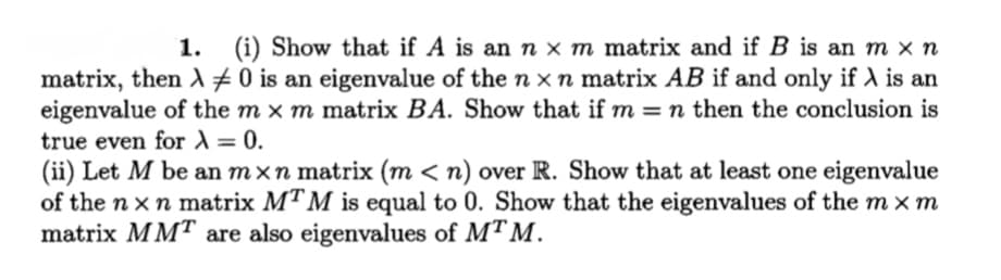 1.
(i) Show that if A is an n × m matrix and if B is an m × n
matrix, then A #0 is an eigenvalue of the n x n matrix AB if and only if ) is an
eigenvalue of the m x m matrix BA. Show that if m = n then the conclusion is
true even for )= 0.
(ii) Let M be an mxn matrix (m < n) over R. Show that at least one eigenvalue
of the n x n matrix MTM is equal to 0. Show that the eigenvalues of the m x m
matrix MMT are also eigenvalues of MT M.
