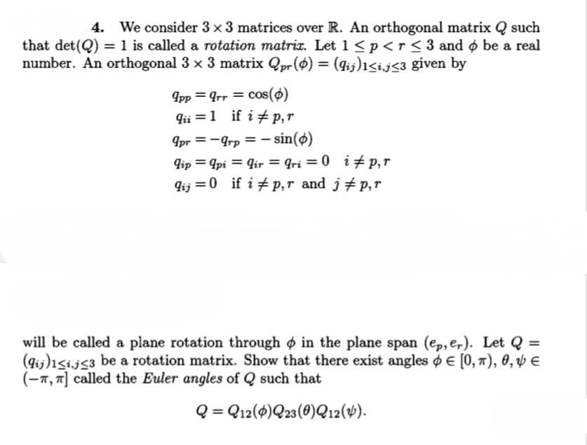 4.
We consider 3 ×3 matrices over R. An orthogonal matrix Q such
that det(Q) = 1 is called a rotation matrix. Let 1 < p <r < 3 and ø be a real
number. An orthogonal 3 x 3 matrix Qpr($) = (qij)1<ij<3 given by
Ipp = Grr = cos(ø)
qii =1 if i # p,r
9pr =-Grp = - sin(ø)
lip = 9pi = Gir = qri = 0 i#p,r
qij =0 if i # p,r and j# p,r
%3D
%3D
will be called a plane rotation through ø in the plane span (ep, er). Let Q =
(gij)1Si,j<3 be a rotation matrix. Show that there exist angles o E [0, ), 0, Þ E
(-1, 7] called the Euler angles of Q such that
Q = Q12(4)Q23(0)Q12(4).
