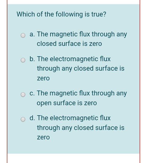 Which of the following is true?
o a. The magnetic flux through any
closed surface is zero
b. The electromagnetic flux
through any closed surface is
zero
O c. The magnetic flux through any
open surface is zero
d. The electromagnetic flux
through any closed surface is
zero
