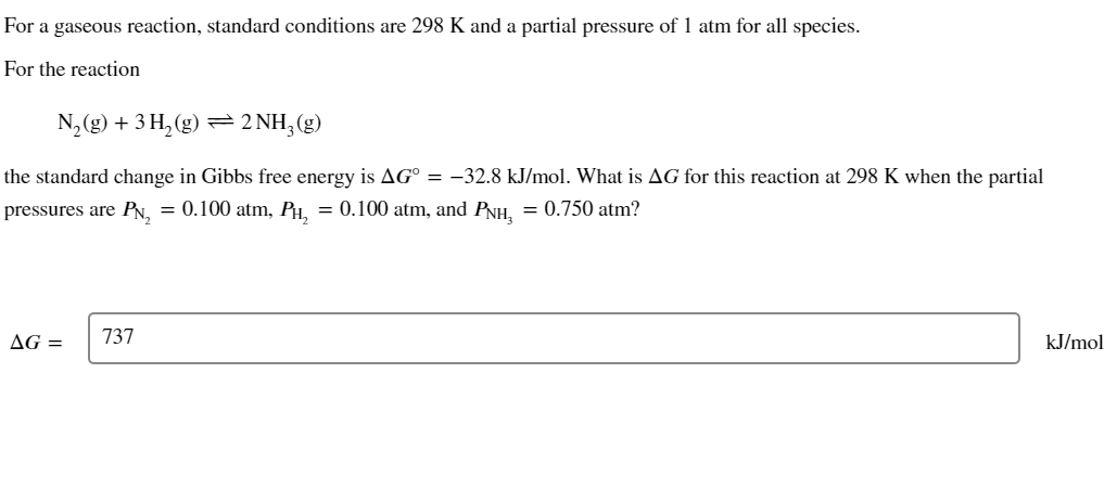 For a gaseous reaction, standard conditions are 298 K and a partial pressure of 1 atm for all species.
For the reaction
N₂(g) + 3 H₂(g) ⇒ 2NH₂(g)
the standard change in Gibbs free energy is AG° = −32.8 kJ/mol. What is AG for this reaction at 298 K when the partial
pressures are PN₂ = 0.100 atm, PH₂ = 0.100 atm, and PNH₂ = 0.750 atm?
AG =
737
kJ/mol