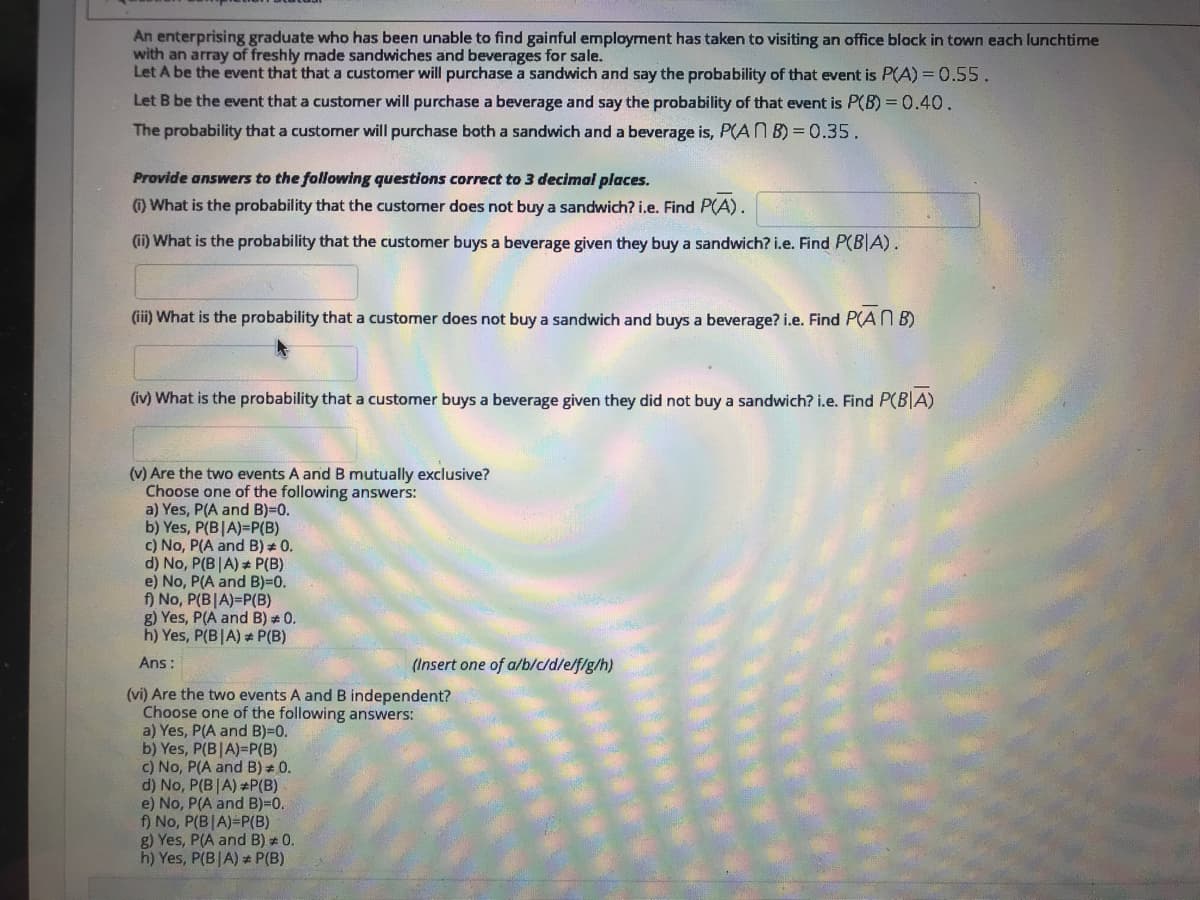 An enterprising graduate who has been unable to find gainful employment has taken to visiting an office block in town each lunchtime
with an array of freshly made sandwiches and beverages for sale.
Let A be the event that that a customer will purchase a sandwich and say the probability of that event is P(A) = 0.55.
Let B be the event that a customer will purchase a beverage and say the probability of that event is P(B) = 0.40.
The probability that a customer will purchase both a sandwich and a beverage is, P(AN B) = 0.35.
Provide answers to the following questions correct to 3 decimal places.
) What is the probability that the customer does not buy a sandwich? i.e. Find P(A).
(ii) What is the probability that the customer buys a beverage given they buy a sandwich? i.e. Find P(B|A).
(iii) What is the probability that a customer does not buy a sandwich and buys a beverage? i.e. Find P(AN B)
(iv) What is the probability that a customer buys a beverage given they did not buy a sandwich? i.e. Find P(B|A)
(v) Are the two events A and B mutually exclusive?
Choose one of the following answers:
a) Yes, P(A and B)=0.
b) Yes, P(B|A)=P(B)
c) No, P(A and B) * 0.
d) No, P(B|A) * P(B)
e) No, P(A and B)=0.
f) No, P(B|A)=P(B)
g) Yes, P(A and B) 0.
h) Yes, P(B|A) P(B)
Ans:
(Insert one of a/b/c/d/e/f/g/h)
(vi) Are the two events A and B independent?
Choose one of the following answers:
a) Yes, P(A and B)-D0.
b) Yes, P(B|A)=P(B)
c) No, P(A and B) + 0.
d) No, P(B|A) P(B)
e) No, P(A and B)=0.
f) No, P(B|A)=P(B)
g) Yes, P(A and B) * 0.
h) Yes, P(B|A) P(B)
