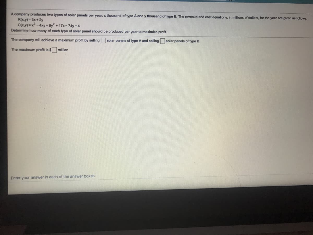 A company produces two types of solar panels per year: x thousand of type A and y thousand of type B. The revenue and cost equations, in millions of dollars, for the year are given as follows.
R(x.y) = 3x+2y
C(x.y) =x-4xy + 8y + 17x-74y-4
Detemine how many of each type of solar panel should be produced per year to maximize profit.
The company will achieve a maximum profit by selling
solar panels of type A and selling
solar panels of type B.
The maximum profit is $ million.
Enter your answer in each of the answer boxes.
