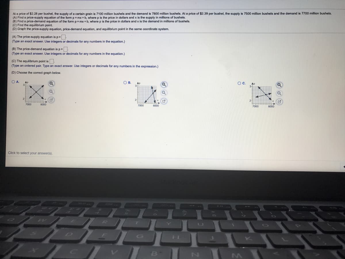 At a price of $2.28 per bushel, the supply of a certain grain is 7100 million bushels and the demand is 7800 million bushels. At a price of $2.39 per bushel, the supply is 7500 million bushels and the demand is 7700 million bushels.
(A) Find a price-supply equation of the form
(B) Find a price-demand equation of the form p=mx +b, where p is the price in dollars and x is the demand in millions
(C) Find the equilibrium point.
(D) Graph the price-supply equation, price-demand equation, and equilibrium point in the same coordinate system.
= mx +b, where p is the price in dollars and x is the supply in millions of bushels.
bushels.
(A) The price-supply equation is p=
(Type an exact answer. Use integers or decimals for any numbers in the equation.)
(B) The price-demand equation is p =
(Type an exact answer. Use integers or decimals for any numbers in the equation.)
(C) The equilibrium point is
(Type an ordered pair. Type an exact answer. Use integers or decimals for any numbers in the expression.)
(D) Choose the correct graph below.
OA.
OB.
AP
Oc.
7000
8000
8000
8000
Click to select your answer(s).
सस्स
R.
G
K
