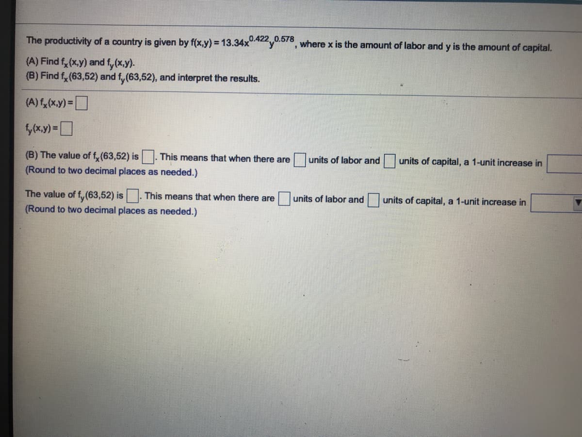 The productivity of a country is given by f(x,y) = 13.34x y, where x is the amount of labor and y is the amount of capital.
0.422 0.578
(A) Find f, (x.y) and fy (x.y).
(B) Find f, (63,52) and f, (63,52), and interpret the results.
(A) f, (x.y)=
(B) The value of f, (63,52) is This means that when there are
units of labor and units of capital, a 1-unit increase in
(Round to two decimal places as needed.)
The value of f, (63,52) is. This means that when there are
units of labor and
units of capital, a 1-unit increase in
(Round to two decimal places as needed.)
