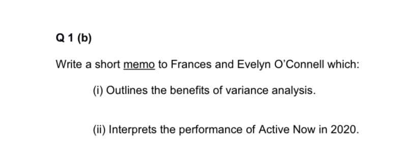 Q 1 (b)
Write a short memo to Frances and Evelyn O'Connell which:
(i) Outlines the benefits of variance analysis.
(ii) Interprets the performance of Active Now in 2020.
