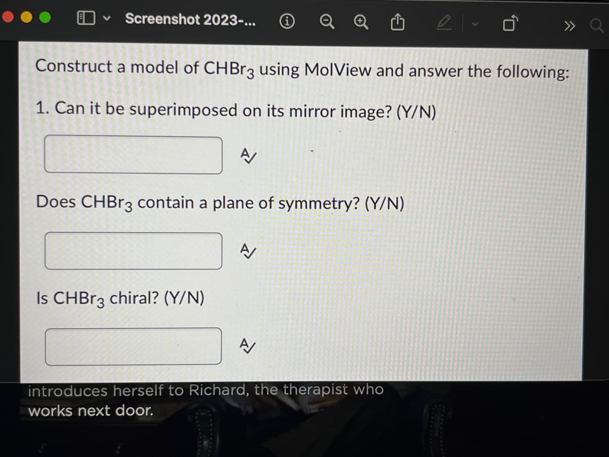 ✓ Screenshot 2023-...
........
Construct a model of CHBr3 using MolView and answer the following:
1. Can it be superimposed on its mirror image? (Y/N)
A
Does CHBr3 contain a plane of symmetry? (Y/N)
Is CHBr3 chiral? (Y/N)
A/
A/
introduces herself to Richard, the therapist who
works next door.