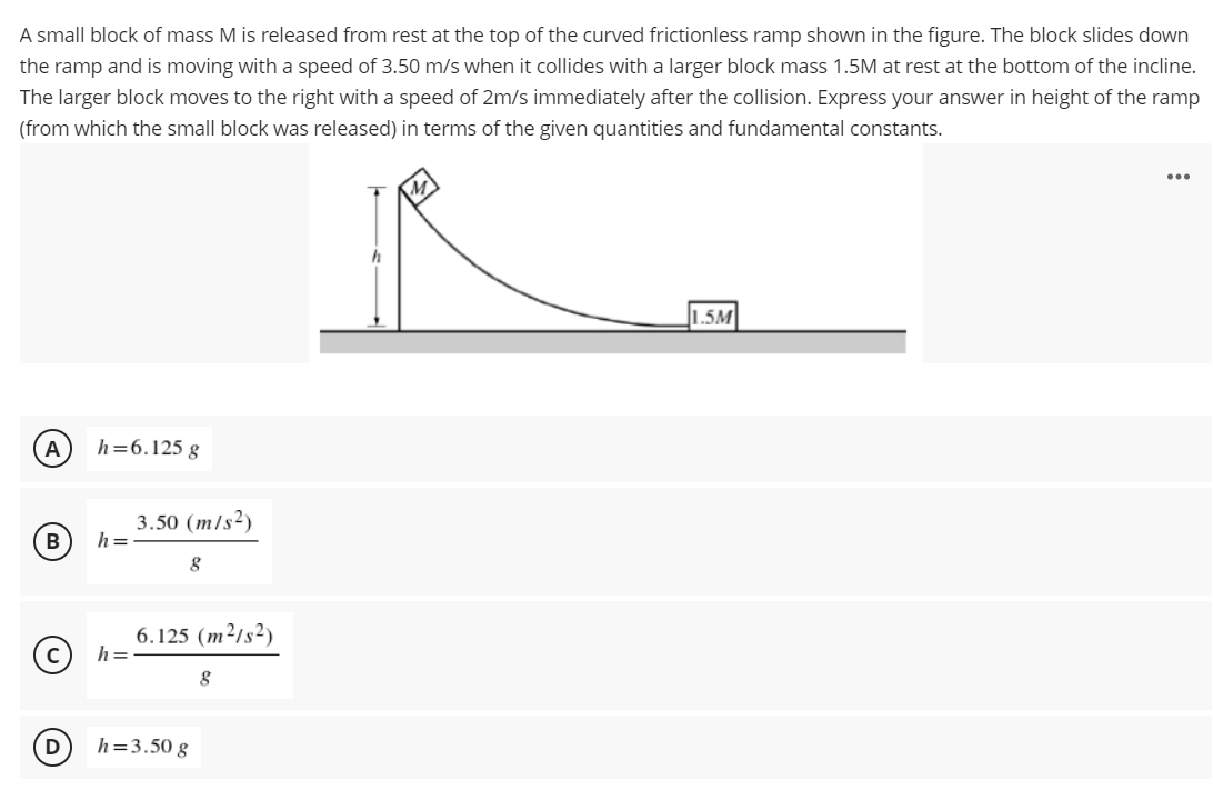 A small block of mass M is released from rest at the top of the curved frictionless ramp shown in the figure. The block slides down
the ramp and is moving with a speed of 3.50 m/s when it collides with a larger block mass 1.5M at rest at the bottom of the incline.
The larger block moves to the right with a speed of 2m/s immediately after the collision. Express your answer in height of the ramp
(from which the small block was released) in terms of the given quantities and fundamental constants.
...
1.5M
A
h=6.125 g
3.50 (m/s²)
h =
B
6.125 (m²/s²)
h=
D
h=3.50 g
