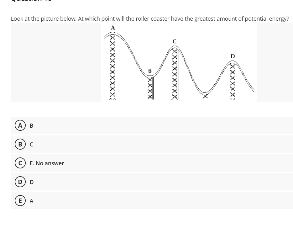 Look at the picture below. At which point will the roller coaster have the greatest amount of potential energy?
MM
A
D
B
А) В
B
E. No answer
D) D
E
A
